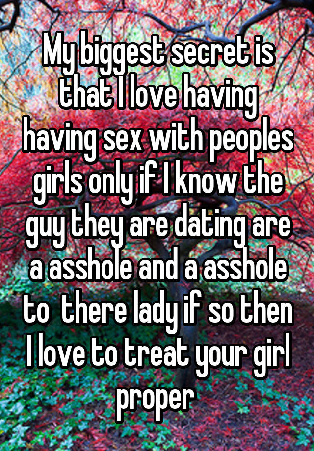 My biggest secret is that I love having having sex with peoples girls only if I know the guy they are dating are a asshole and a asshole to  there lady if so then I love to treat your girl proper 