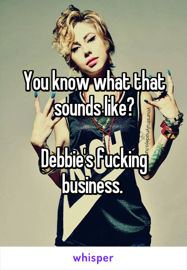 You know what that sounds like?

Debbie's fucking business. 