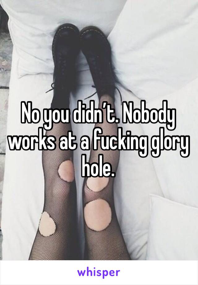 No you didn’t. Nobody works at a fucking glory hole. 