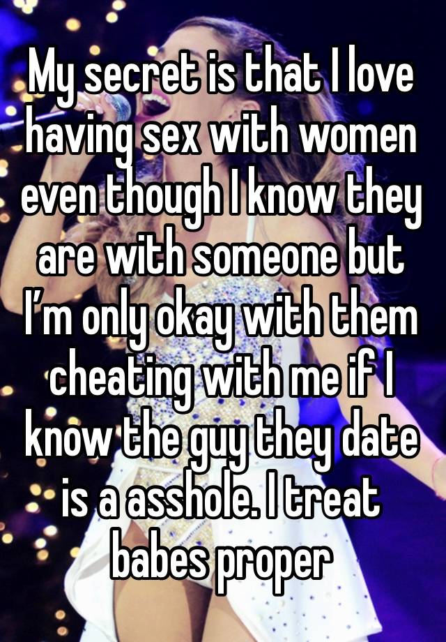 My secret is that I love having sex with women even though I know they are with someone but I’m only okay with them cheating with me if I know the guy they date is a asshole. I treat babes proper 