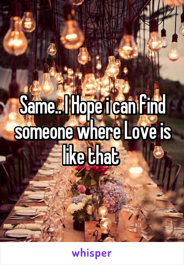 Same.. I Hope i can find someone where Love is like that 