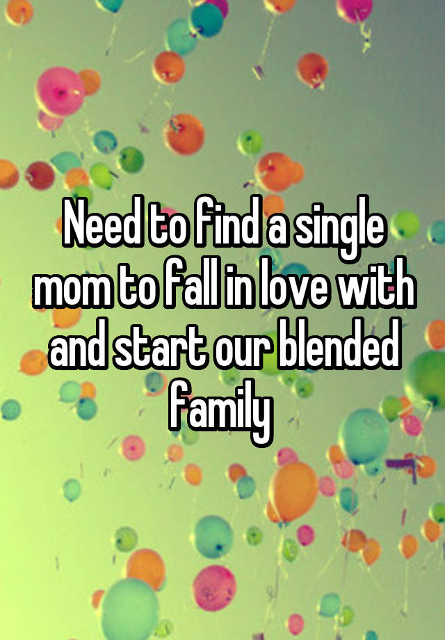 Need to find a single mom to fall in love with and start our blended family 