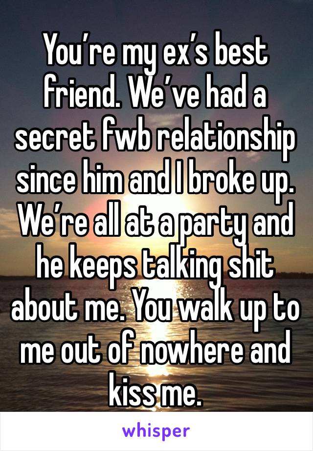 You’re my ex’s best friend. We’ve had a secret fwb relationship since him and I broke up. 
We’re all at a party and he keeps talking shit about me. You walk up to me out of nowhere and kiss me. 