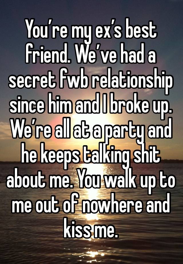 You’re my ex’s best friend. We’ve had a secret fwb relationship since him and I broke up. 
We’re all at a party and he keeps talking shit about me. You walk up to me out of nowhere and kiss me. 