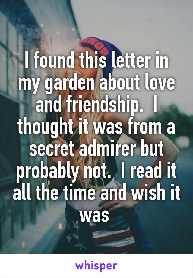 I found this letter in my garden about love and friendship.  I thought it was from a secret admirer but probably not.  I read it all the time and wish it was 