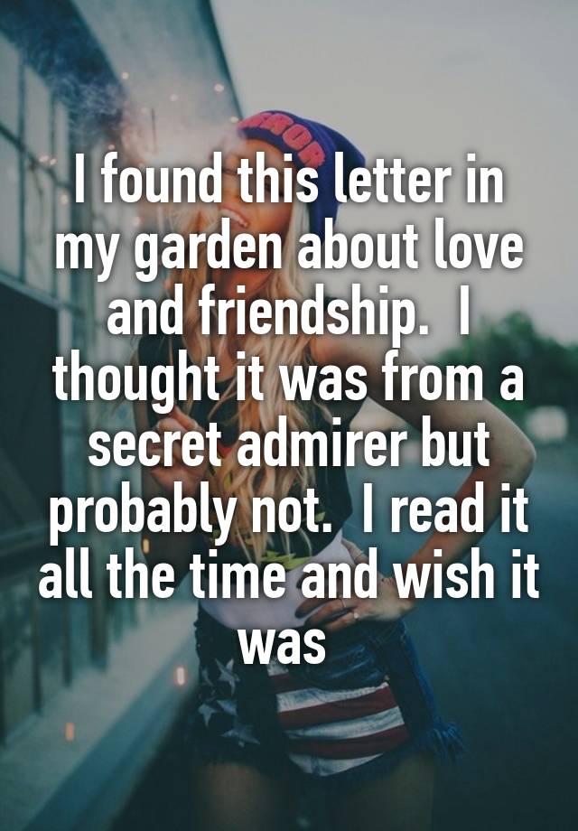 I found this letter in my garden about love and friendship.  I thought it was from a secret admirer but probably not.  I read it all the time and wish it was 