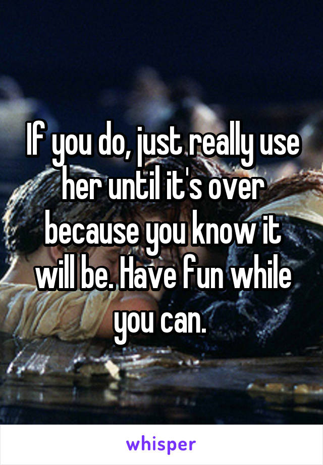 If you do, just really use her until it's over because you know it will be. Have fun while you can. 