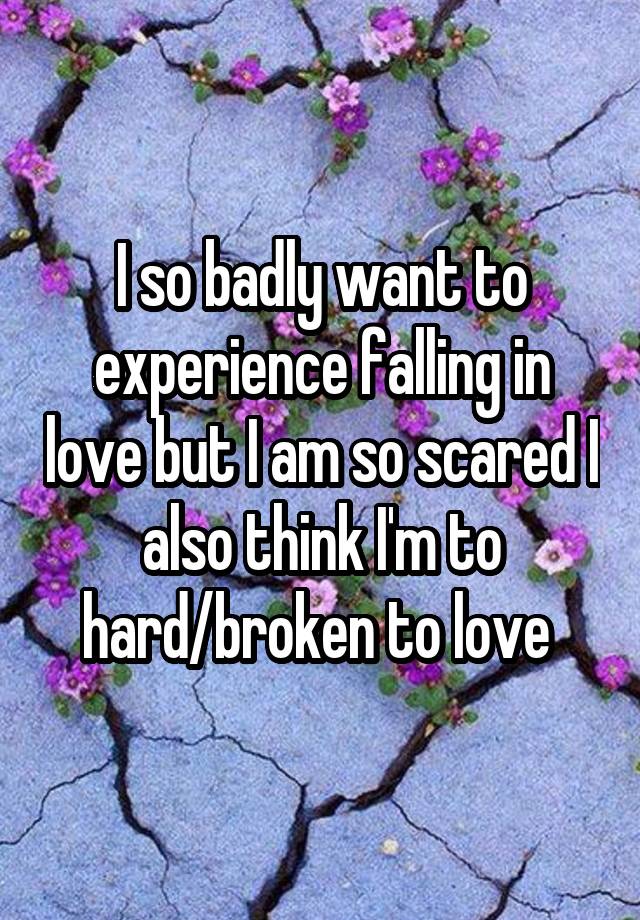 I so badly want to experience falling in love but I am so scared I also think I'm to hard/broken to love 