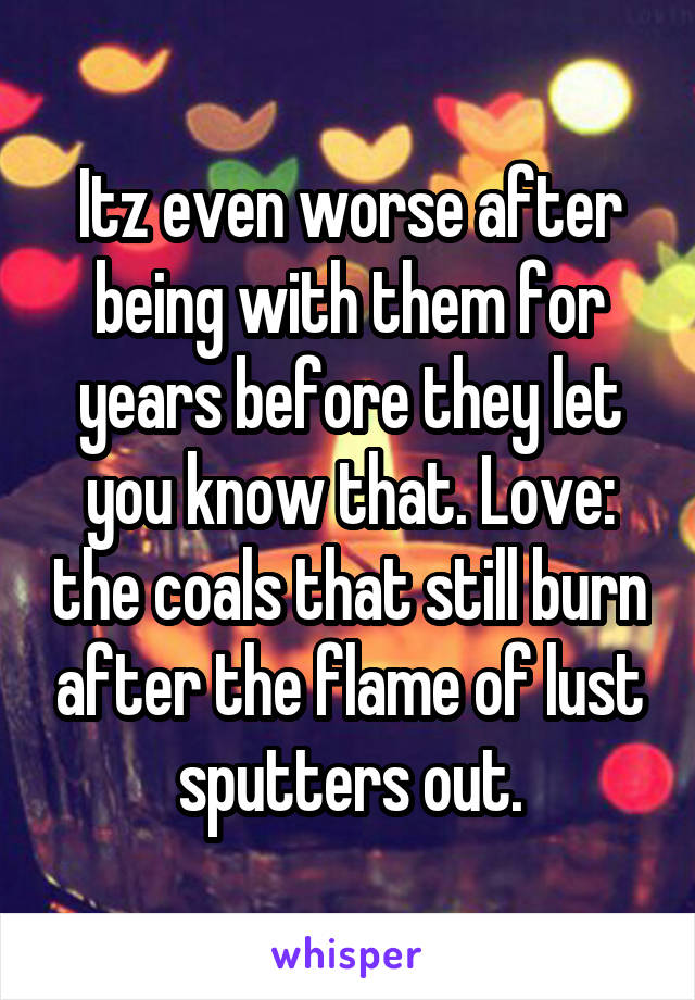 Itz even worse after being with them for years before they let you know that. Love: the coals that still burn after the flame of lust sputters out.