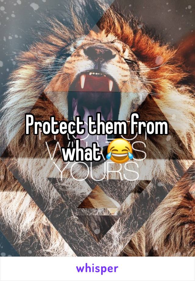 Protect them from what 😂