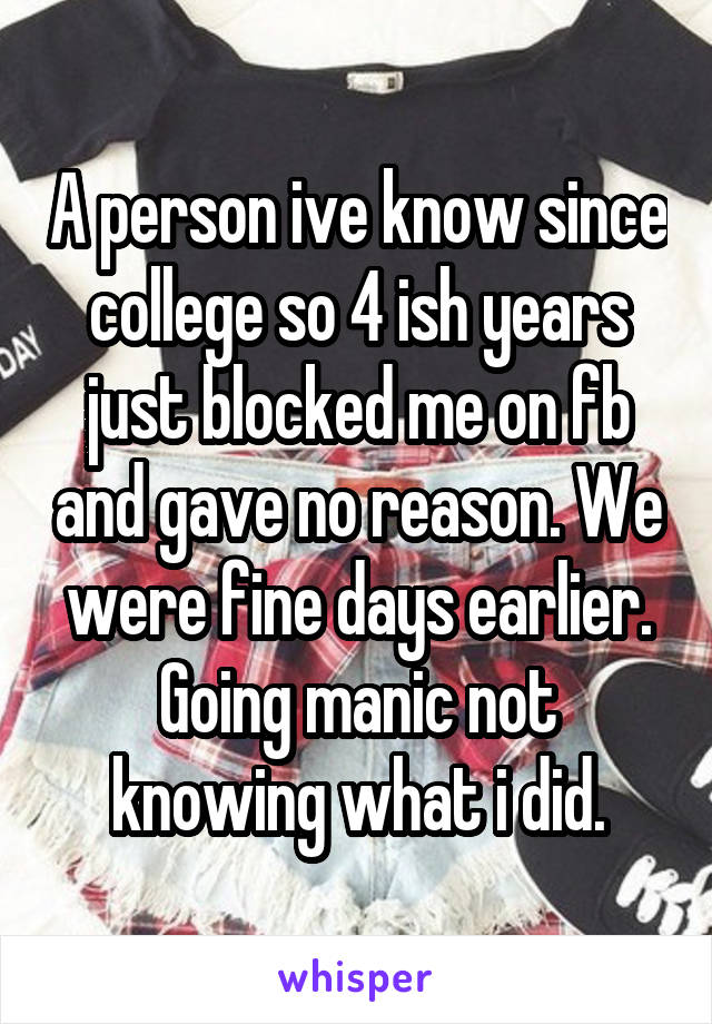 A person ive know since college so 4 ish years just blocked me on fb and gave no reason. We were fine days earlier. Going manic not knowing what i did.