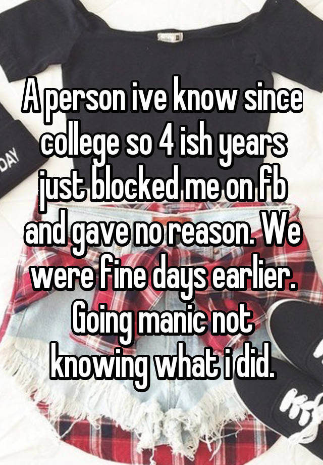 A person ive know since college so 4 ish years just blocked me on fb and gave no reason. We were fine days earlier. Going manic not knowing what i did.