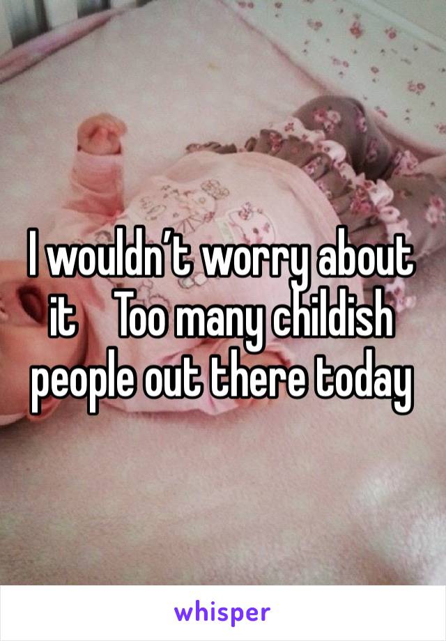 I wouldn’t worry about it    Too many childish people out there today 