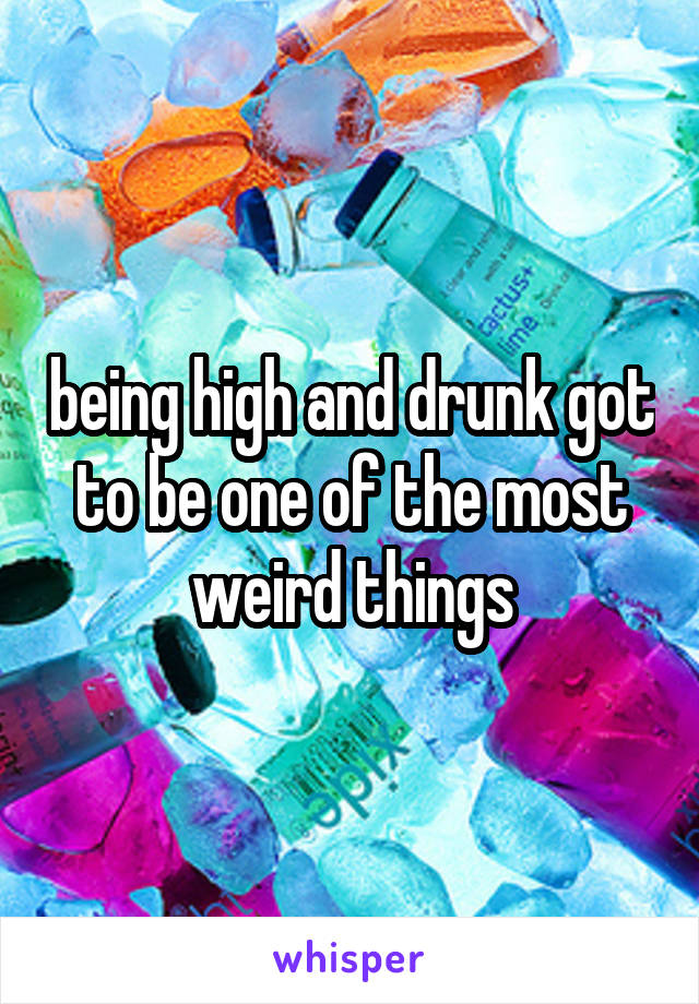 being high and drunk got to be one of the most weird things