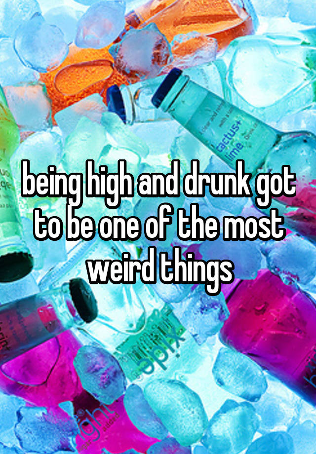 being high and drunk got to be one of the most weird things