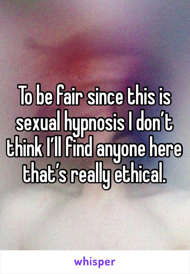 To be fair since this is sexual hypnosis I don’t think I’ll find anyone here that’s really ethical.