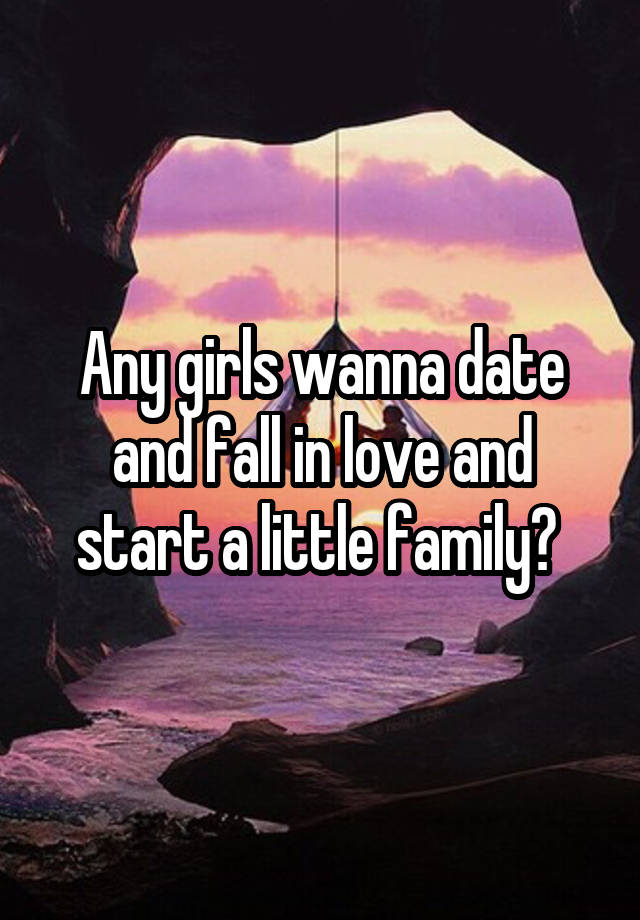 Any girls wanna date and fall in love and start a little family? 