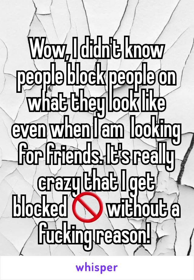 Wow, I didn't know people block people on what they look like even when I am  looking for friends. It's really crazy that I get blocked 🚫 without a fucking reason! 