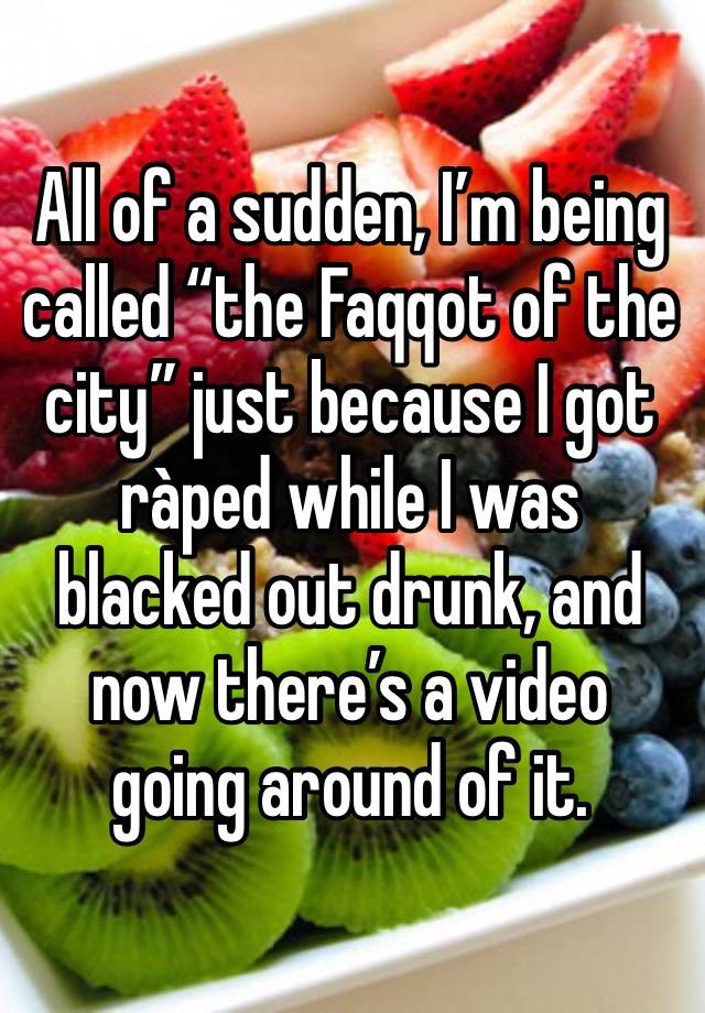 All of a sudden, I’m being called “the Faqqot of the city” just because I got ràped while I was blacked out drunk, and now there’s a video going around of it. 