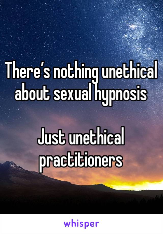 There’s nothing unethical about sexual hypnosis 

Just unethical practitioners