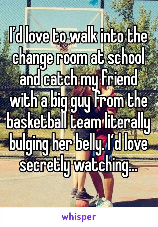 I’d love to walk into the change room at school and catch my friend with a big guy from the basketball team literally bulging her belly. I’d love secretly watching…