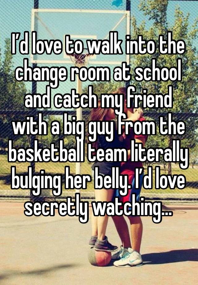 I’d love to walk into the change room at school and catch my friend with a big guy from the basketball team literally bulging her belly. I’d love secretly watching…