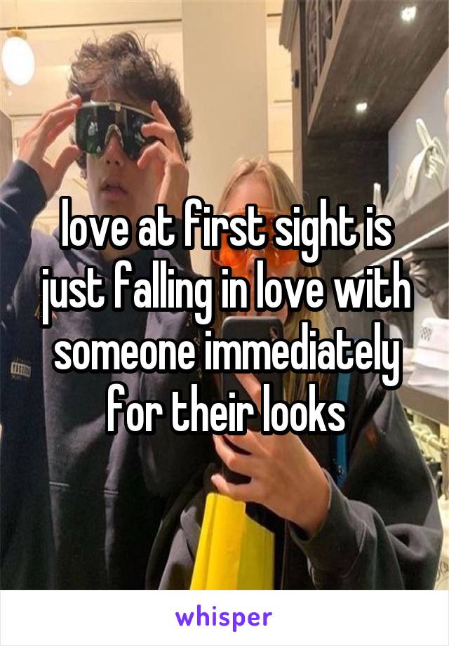 love at first sight is just falling in love with someone immediately for their looks