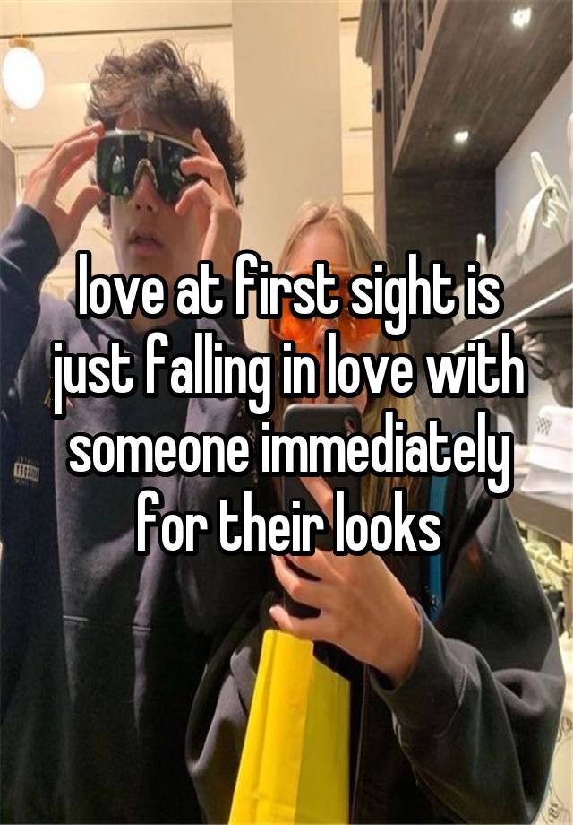 love at first sight is just falling in love with someone immediately for their looks