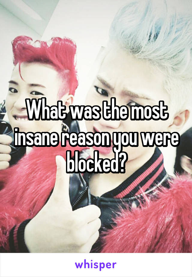 What was the most insane reason you were blocked?