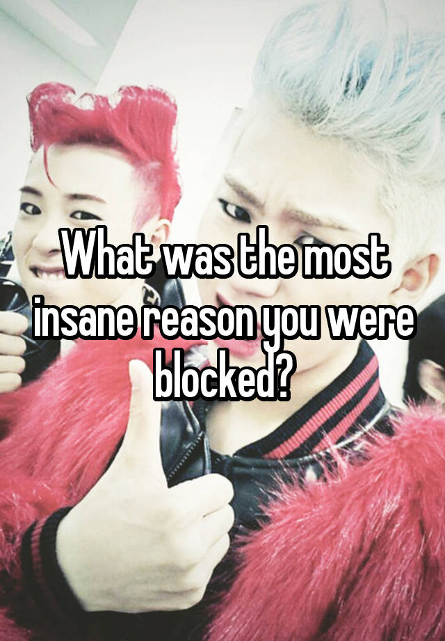 What was the most insane reason you were blocked?