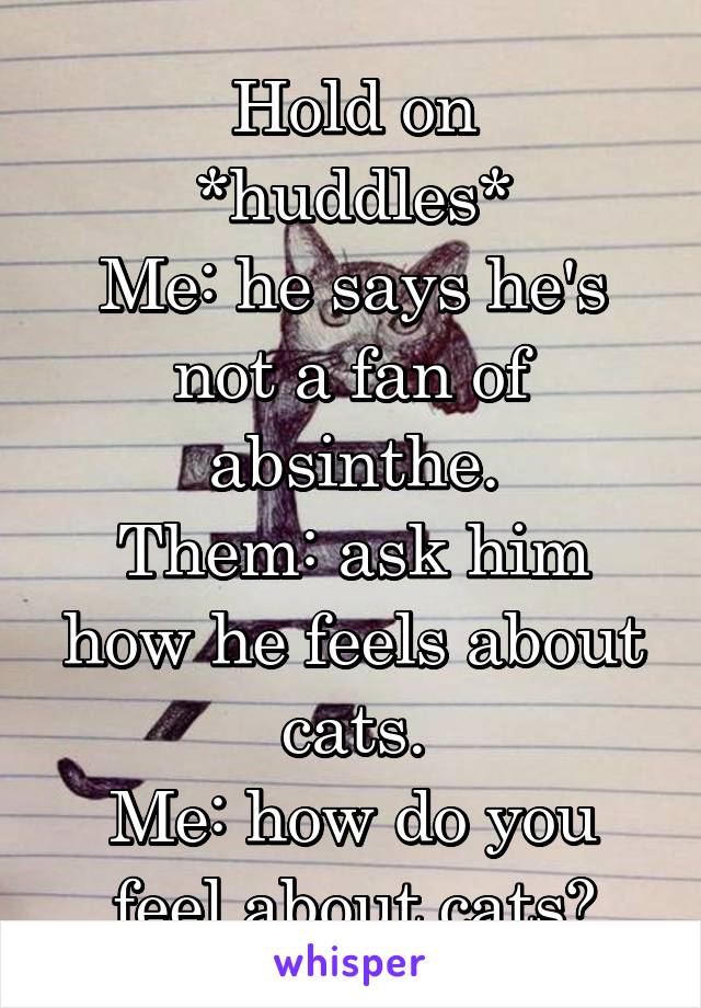 Hold on
*huddles*
Me: he says he's not a fan of absinthe.
Them: ask him how he feels about cats.
Me: how do you feel about cats?