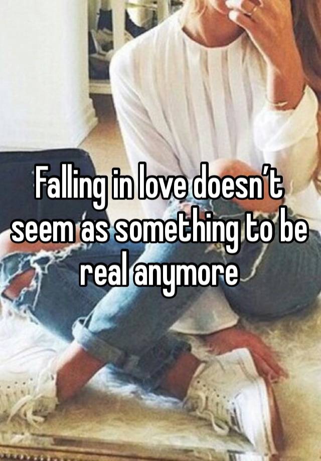 Falling in love doesn’t seem as something to be real anymore 