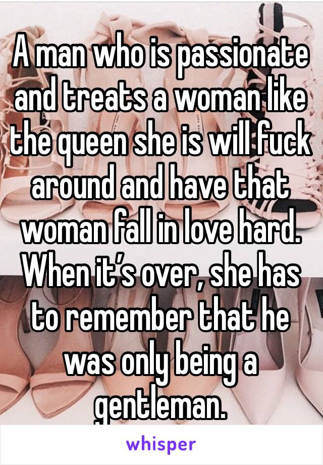 A man who is passionate and treats a woman like the queen she is will fuck around and have that woman fall in love hard. When it’s over, she has to remember that he was only being a gentleman. 