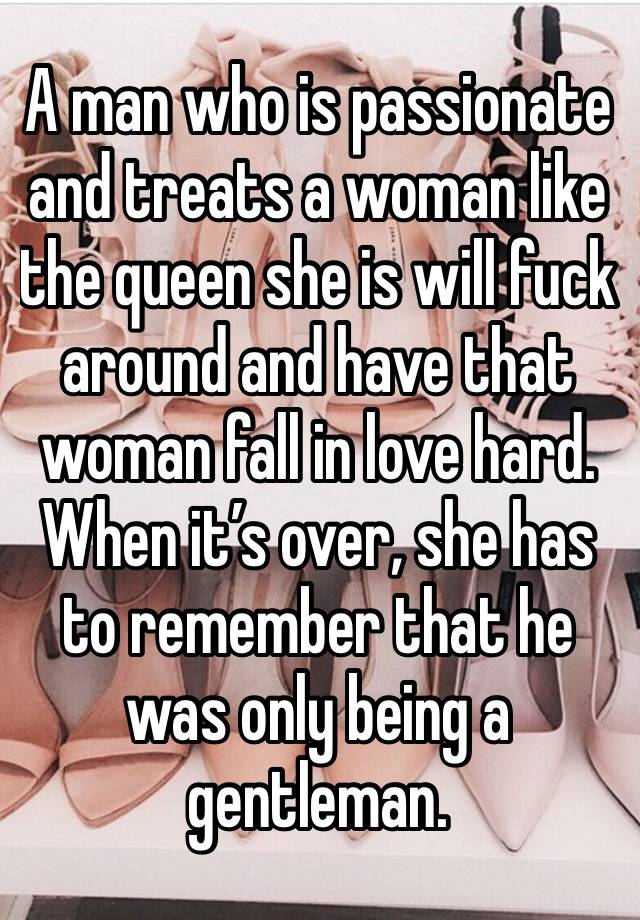 A man who is passionate and treats a woman like the queen she is will fuck around and have that woman fall in love hard. When it’s over, she has to remember that he was only being a gentleman. 