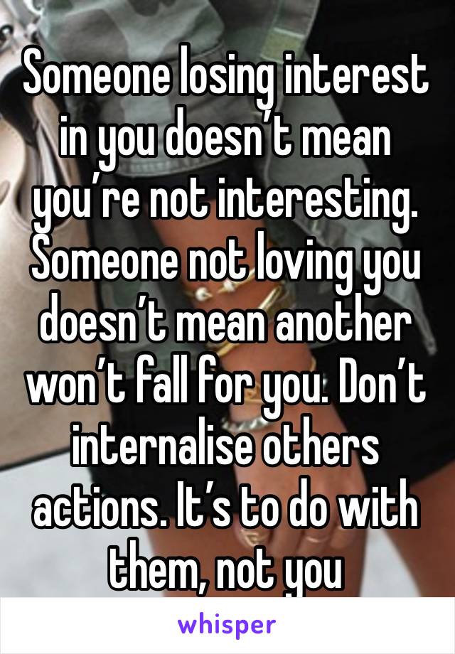 Someone losing interest in you doesn’t mean you’re not interesting. Someone not loving you doesn’t mean another won’t fall for you. Don’t internalise others actions. It’s to do with them, not you 