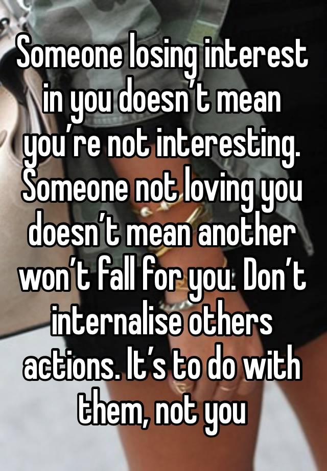 Someone losing interest in you doesn’t mean you’re not interesting. Someone not loving you doesn’t mean another won’t fall for you. Don’t internalise others actions. It’s to do with them, not you 