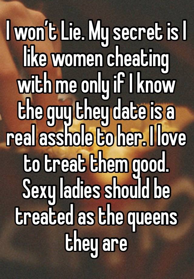 I won’t Lie. My secret is I like women cheating with me only if I know the guy they date is a real asshole to her. I love to treat them good. Sexy ladies should be treated as the queens they are 