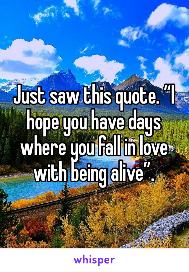 Just saw this quote. “I hope you have days where you fall in love with being alive”.