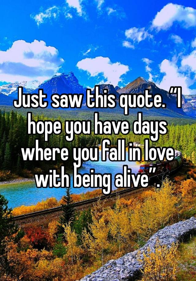 Just saw this quote. “I hope you have days where you fall in love with being alive”.