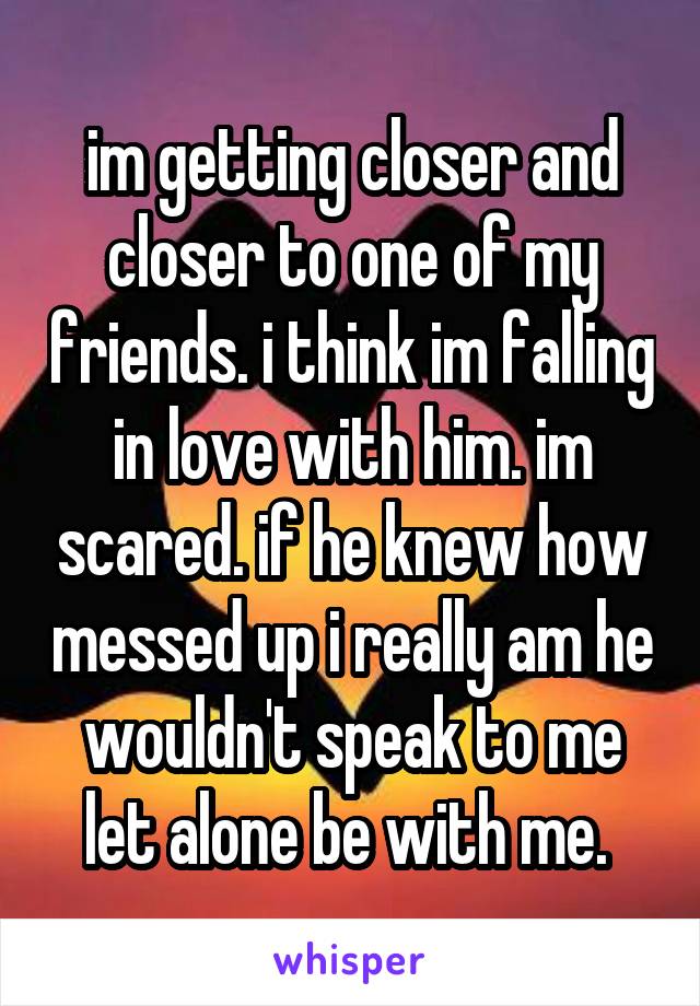 im getting closer and closer to one of my friends. i think im falling in love with him. im scared. if he knew how messed up i really am he wouldn't speak to me let alone be with me. 