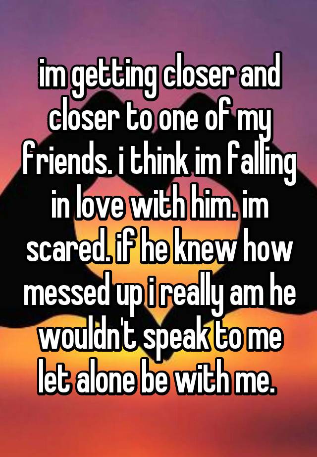 im getting closer and closer to one of my friends. i think im falling in love with him. im scared. if he knew how messed up i really am he wouldn't speak to me let alone be with me. 