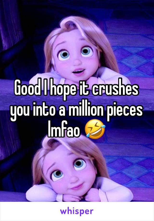 Good I hope it crushes you into a million pieces lmfao 🤣 