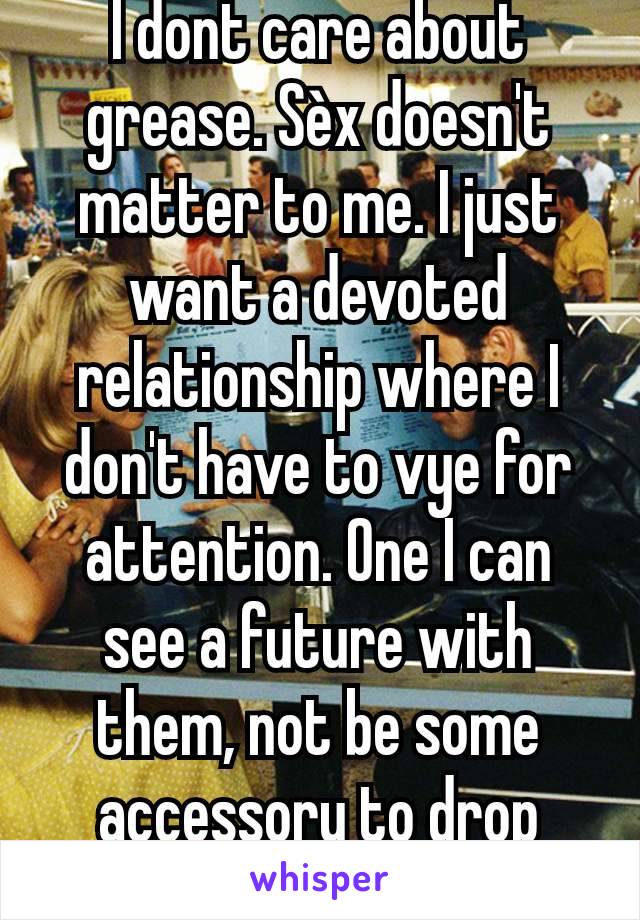 I dont care about grease. Sèx doesn't matter to me. I just want a devoted relationship where I don't have to vye for attention. One I can see a future with them, not be some accessory to drop whenever