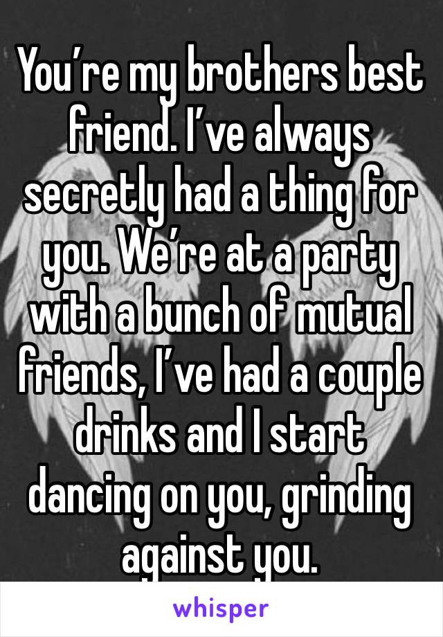 You’re my brothers best friend. I’ve always secretly had a thing for you. We’re at a party with a bunch of mutual friends, I’ve had a couple drinks and I start dancing on you, grinding against you. 