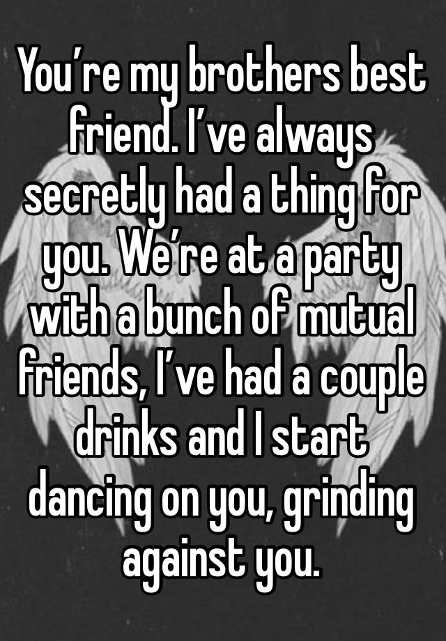 You’re my brothers best friend. I’ve always secretly had a thing for you. We’re at a party with a bunch of mutual friends, I’ve had a couple drinks and I start dancing on you, grinding against you. 