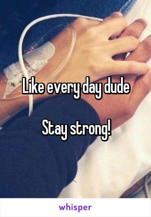 Like every day dude

Stay strong!