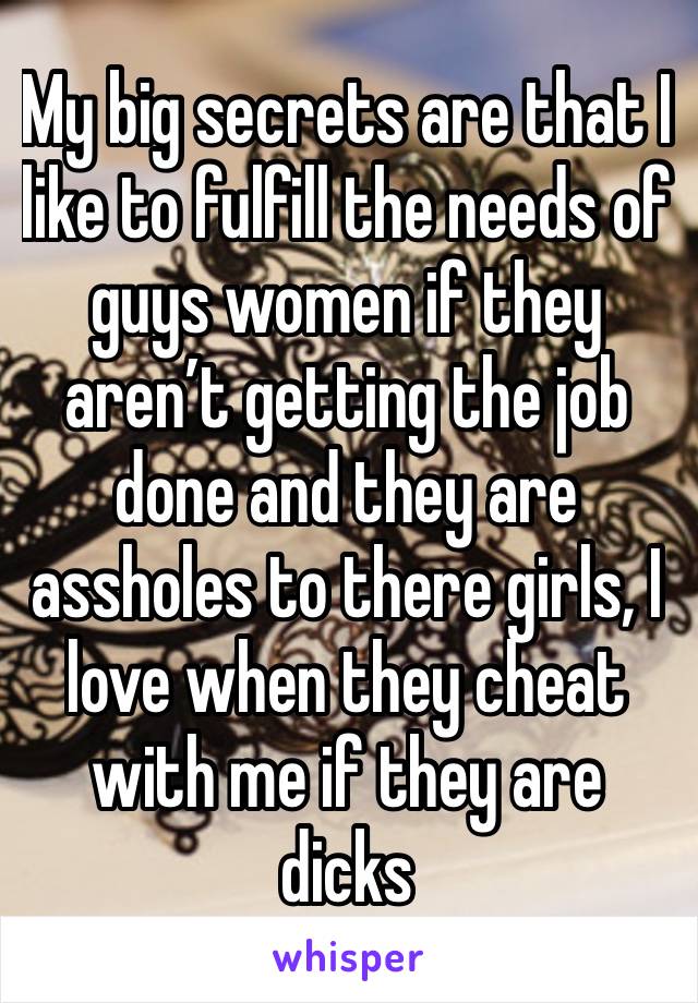 My big secrets are that I like to fulfill the needs of guys women if they aren’t getting the job done and they are assholes to there girls, I love when they cheat with me if they are dicks 