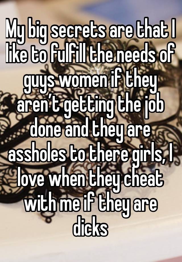 My big secrets are that I like to fulfill the needs of guys women if they aren’t getting the job done and they are assholes to there girls, I love when they cheat with me if they are dicks 