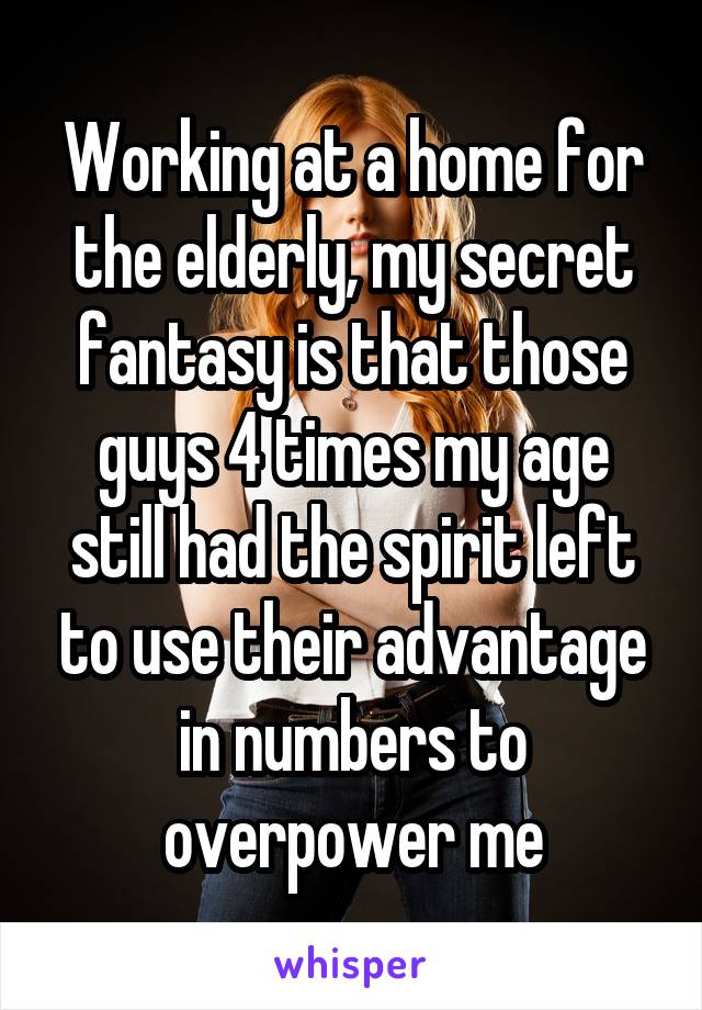 Working at a home for the elderly, my secret fantasy is that those guys 4 times my age still had the spirit left to use their advantage in numbers to overpower me