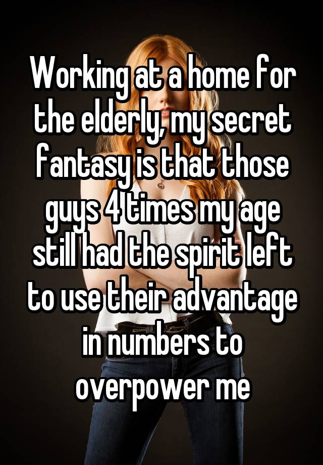 Working at a home for the elderly, my secret fantasy is that those guys 4 times my age still had the spirit left to use their advantage in numbers to overpower me